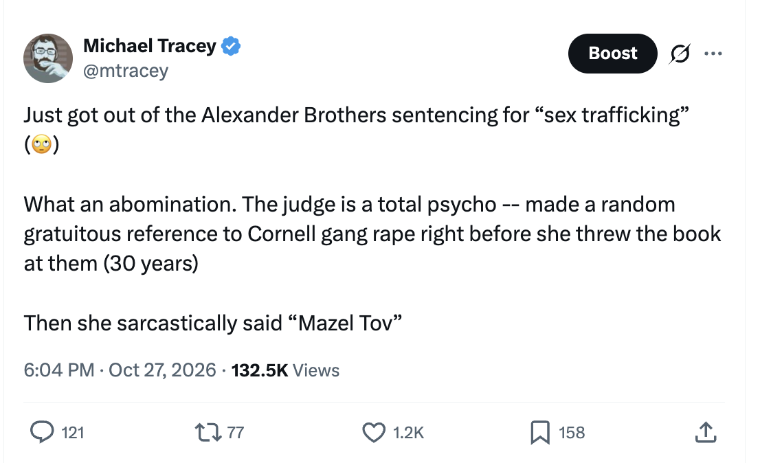 Tweet by Michael Tracey (@mtracey), 6:04 PM, 27 October 2026: “Just got out of the Alexander Brothers sentencing for “sex trafficking” (🙄) What an abomination. The judge is a total psycho -- made a random gratuitous reference to Cornell gang rape right before she threw the book at them (30 years) Then she sarcastically said “Mazel Tov””
